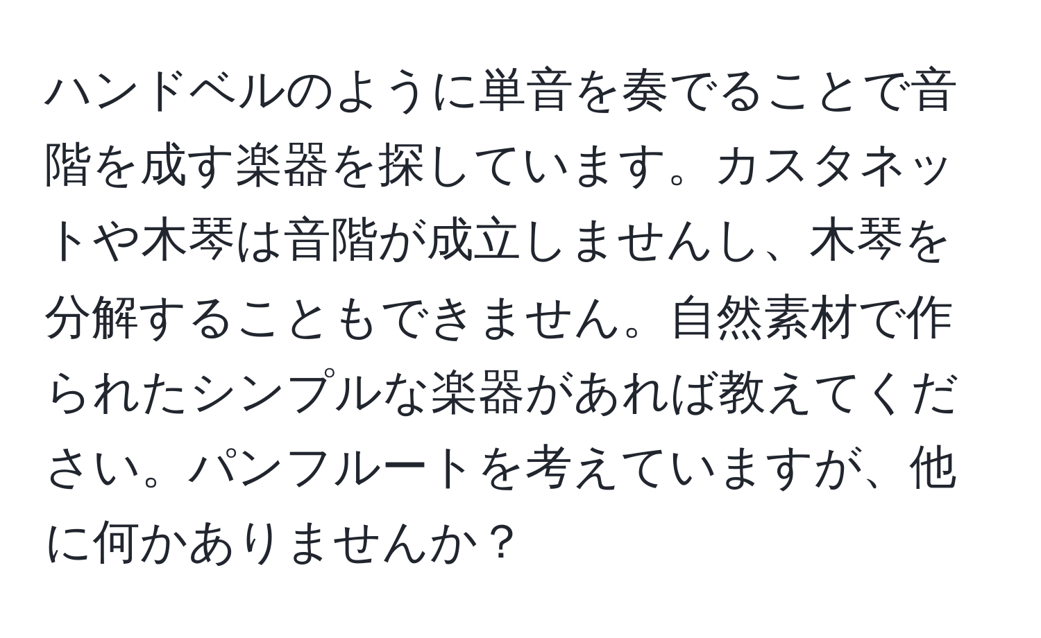 ハンドベルのように単音を奏でることで音階を成す楽器を探しています。カスタネットや木琴は音階が成立しませんし、木琴を分解することもできません。自然素材で作られたシンプルな楽器があれば教えてください。パンフルートを考えていますが、他に何かありませんか？