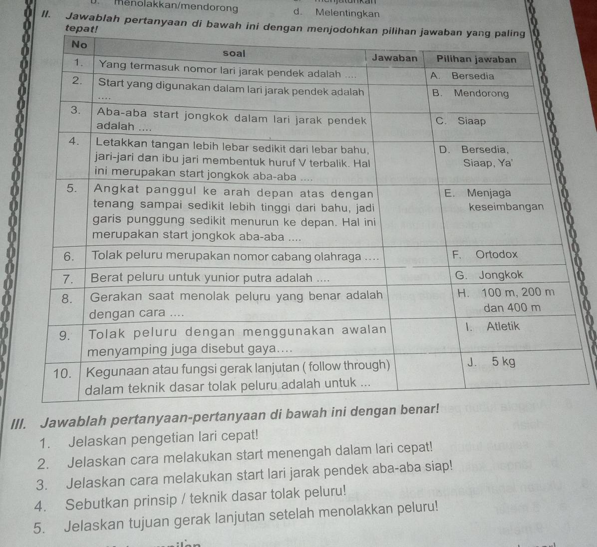 Menolakkan/mendorong d. Melentingkan 
II. Jawablah pertanyaan di bawah ini de 
III. Jawablah pertanyaan-pertanyaan di bawah ini 
1. Jelaskan pengetian lari cepat! 
2. Jelaskan cara melakukan start menengah dalam lari cepat! 
3. Jelaskan cara melakukan start lari jarak pendek aba-aba siap! 
4. Sebutkan prinsip / teknik dasar tolak peluru! 
5. Jelaskan tujuan gerak lanjutan setelah menolakkan peluru!