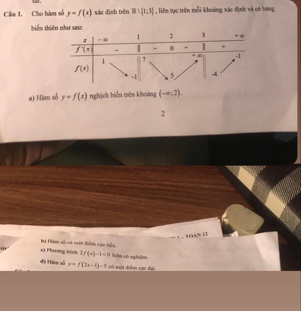 sar.
Câu 1. Cho hàm số y=f(x) xác định trên Rvee  1;3 , liên tục trên mỗi khoảng xác định và có bàng
biến thiên như sau:
a) Hàm số y=f(x) nghịch biến trên khoảng (-∈fty ;2).
2
toán 12
b) Hàm số có một điểm cực tiểu.
sir c) Phương trình 2f(x)-1=0 luôn có nghiệm.
d) Hàm số y=f(2x-1)-5 có một điểm cực đại.