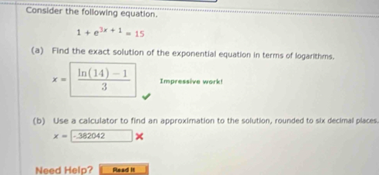 Consider the following equation.
1+e^(3x+1)=15
(a) Find the exact solution of the exponential equation in terms of logarithms.
x=  (ln (14)-1)/3  Impressive work! 
(b) Use a calculator to find an approximation to the solution, rounded to six decimal places.
x=-382042*
Need Help? Read it