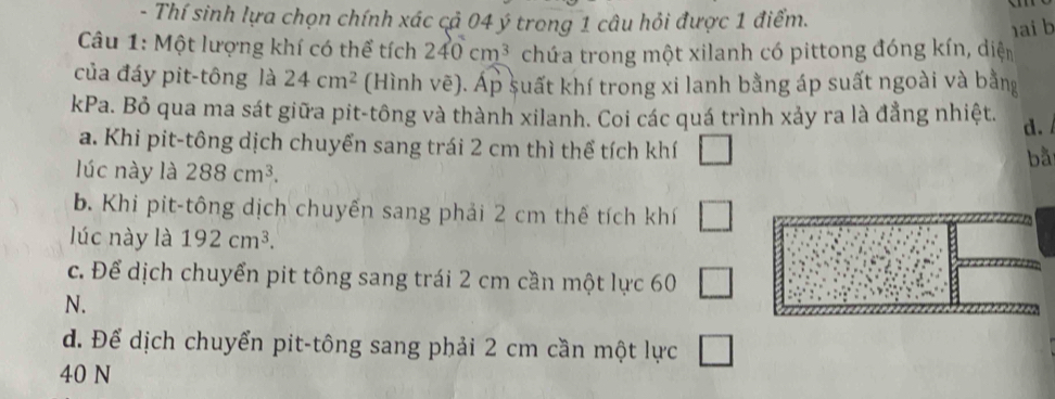 Thí sinh lựa chọn chính xác cả 04 ý trong 1 câu hỏi được 1 điểm.
ai b
Câu 1: Một lượng khí có thể tích 240cm^3 chứa trong một xilanh có pittong đóng kín, diện
của đáy pit-tông là 24cm^2 (Hình vẽ). Áp suất khí trong xi lanh bằng áp suất ngoài và bằng
kPa. Bỏ qua ma sát giữa pit-tông và thành xilanh. Coi các quá trình xảy ra là đẳng nhiệt. d.
a. Khi pit-tông dịch chuyển sang trái 2 cm thì thể tích khí □ 
lúc này là 288cm^3. 
bà
b. Khi pit-tông dịch chuyến sang phải 2 cm thế tích khí □ 
lúc này là 192cm^3.
c. Để dịch chuyển pit tông sang trái 2 cm cần một lực 60 □
N.
d. Để dịch chuyển pit-tông sang phải 2 cm cần một lực □
40 N