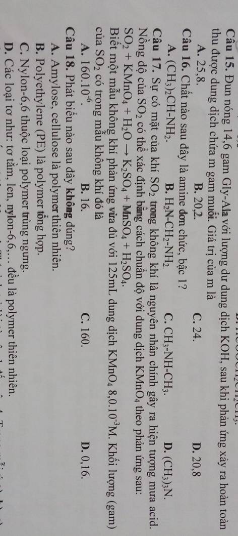 Đun nóng 14,6 gam Gly-Ala với lượng dư dung dịch KOH, sau khi phản ứng xảy ra hoàn toàn
thu được dung dịch chứa m gam muối. Giá trị của m là
A. 25,8. B. 20,2. C. 24. D. 20,8
Câu 16. Chất nào sau đây là amine đơn chức, bậc 1?
A. (CH_3)_2CH-NH_2. B. H_2N-CH_2-NH_2 C. CH_3-NH-CH_3. D. (CH_3)_3N.
Câu 17. Sự có mặt của khí SO_2 trong không khí là nguyên nhân chính gây ra hiện tượng mưa acid.
Nồng độ của SO_2 có thể xác định bằng cách chuẩn độ với dung dịch KMnO_4 theo phản ứng sau:
SO_2+KMnO_4+H_2Oto K_2SO_4+MnSO_4+H_2SO_4.
Biết một mẫu không khí phản ứng vửa đủ với 125mL dung dịch KMnO_48,0.10^(-3)M. Khối lượng (gam)
của SO_2 có trong mẫu không khí đó là
A. 160.10^(-6). B. 16. C. 160. D. 0,16.
Câu 18. Phát biểu nào sau đây không đúng?
A. Amylose, cellulose là polymer thiên nhiên.
B. Polyethylene (PE) là polymer tổng hợp.
C. Nylon-6,6 thuộc loại polymer trùng ngưng.
D. Các loại tơ như: tơ tằm, len, nylon-6,6,. đều là polymer thiên nhiên.