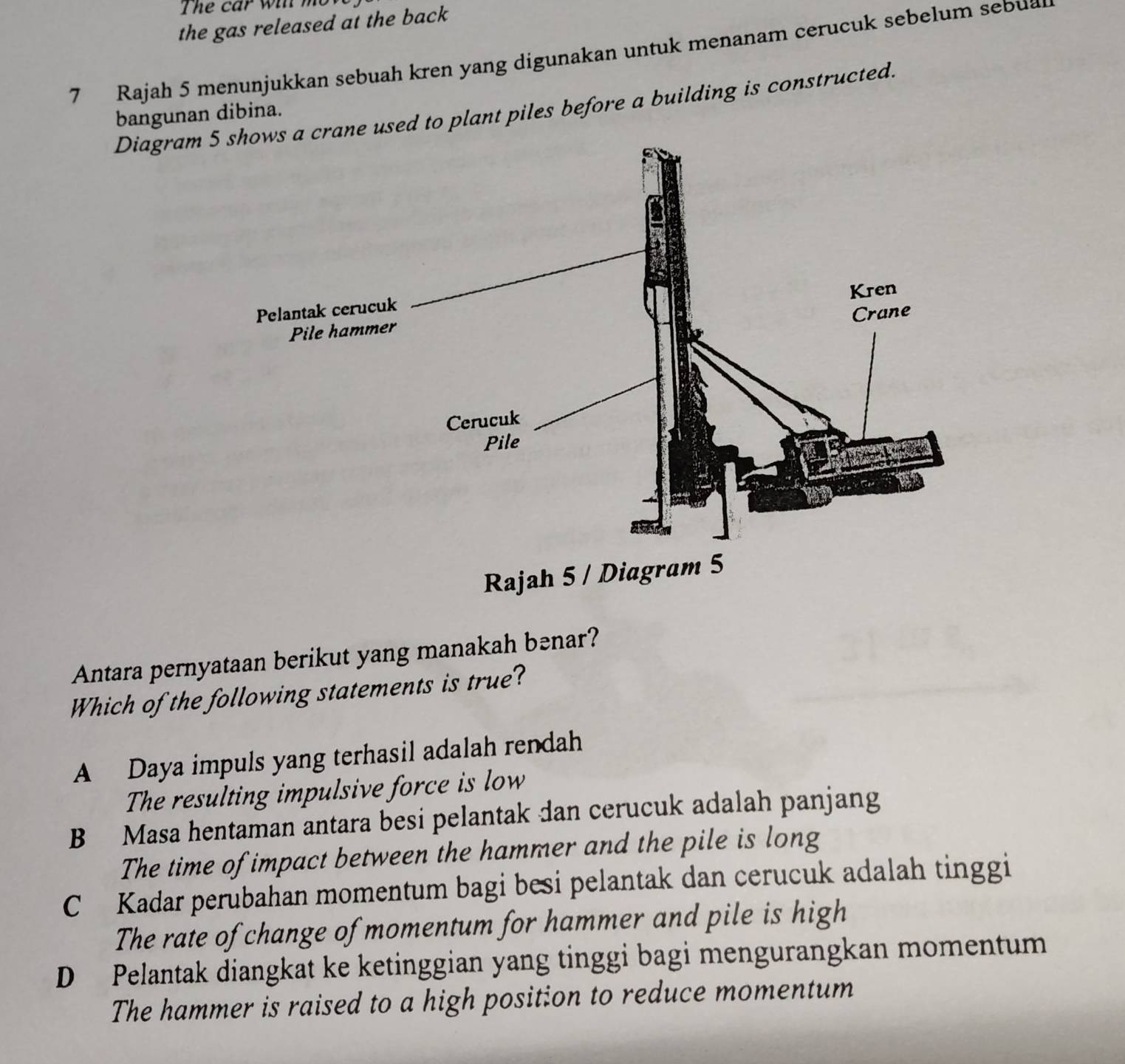 The car win m
the gas released at the back
7 Rajah 5 menunjukkan sebuah kren yang digunakan untuk menanam cerucuk sebelum sebua
Diagramne used to plant piles before a building is constructed.
bangunan dibina.
Antara pernyataan berikut yang manakah bənar?
Which of the following statements is true?
A Daya impuls yang terhasil adalah rendah
The resulting impulsive force is low
B Masa hentaman antara besi pelantak dan cerucuk adalah panjang
The time of impact between the hammer and the pile is long
C Kadar perubahan momentum bagi besi pelantak dan cerucuk adalah tinggi
The rate of change of momentum for hammer and pile is high
D Pelantak diangkat ke ketinggian yang tinggi bagi mengurangkan momentum
The hammer is raised to a high position to reduce momentum