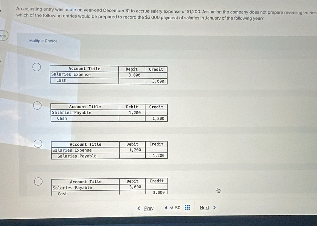 An adjusting entry was made on year -end December 31 to accrue salary expense of $1,200. Assuming the company does not prepare reversing entries 
which of the following entries would be prepared to record the $3,000 payment of salaries in January of the following year?
3:13
Multiple Choice 
Prev 4 of 50 Next