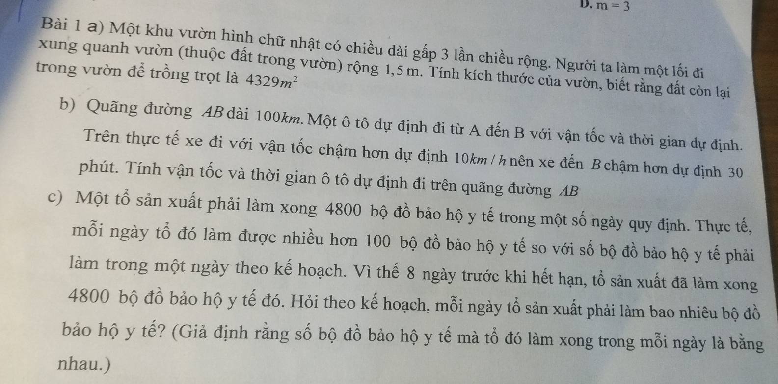 m=3
Bài 1 a) Một khu vườn hình chữ nhật có chiều dài gấp 3 lần chiều rộng. Người ta làm một lối đi 
xung quanh vườn (thuộc đất trong vườn) rộng 1,5 m. Tính kích thước của vườn, biết rằng đất còn lại 
trong vườn để trồng trọt là 4329m^2
b) Quãng đường AB dài 100km. Một ô tô dự định đi từ A đến B với vận tốc và thời gian dự định. 
Trên thực tế xe đi với vận tốc chậm hơn dự định 10km / h nên xe đến B chậm hơn dự định 30
phút. Tính vận tốc và thời gian ô tô dự định đi trên quãng đường AB
c) Một tổ sản xuất phải làm xong 4800 bộ đồ bảo hộ y tế trong một số ngày quy định. Thực tế, 
mỗi ngày tổ đó làm được nhiều hơn 100 bộ đồ bảo hộ y tế so với số bộ đồ bảo hộ y tế phải 
làm trong một ngày theo kế hoạch. Vì thế 8 ngày trước khi hết hạn, tổ sản xuất đã làm xong
4800 bộ đồ bảo hộ y tế đó. Hỏi theo kế hoạch, mỗi ngày tổ sản xuất phải làm bao nhiêu bộ đồ 
bảo hộ y tế? (Giả định rằng số bộ đồ bảo hộ y tế mà tổ đó làm xong trong mỗi ngày là bằng 
nhau.)