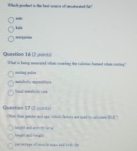 Which product is the best source of unsaturated fat?
muts
kalo
margarine
Question 16 (2 points)
What is being measured when counting the calories burned when resting?
resting pulse
metabolic expenditure
basal metabolic rate
Question 17 (2 points)
Other than gender and age, which factors are used to calculate BXC
height and activity lavel
height and weight
percentage of muscle mass and body fat