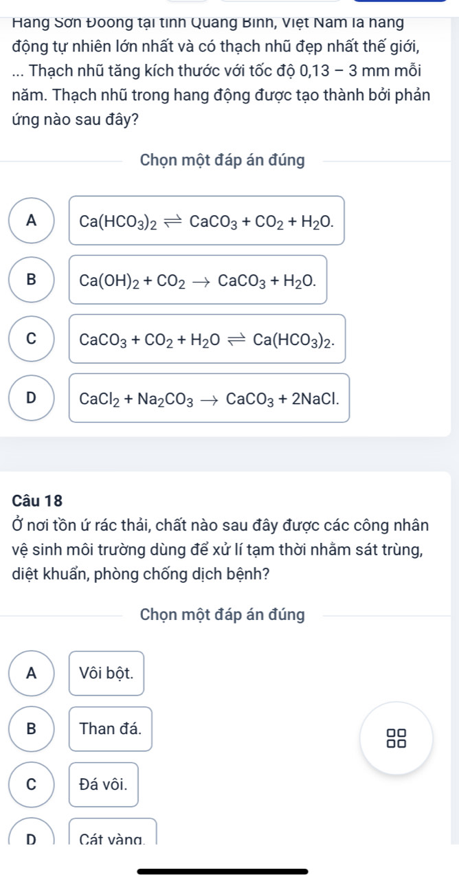 Hàang Sơn Đoong tại tỉnh Quang Binh, Việt Nam la hang
động tự nhiên lớn nhất và có thạch nhũ đẹp nhất thế giới,
... Thạch nhũ tăng kích thước với tốc độ 0, 13 − 3 mm mỗi
năm. Thạch nhũ trong hang động được tạo thành bởi phản
ứng nào sau đây?
Chọn một đáp án đúng
A Ca(HCO_3)_2leftharpoons CaCO_3+CO_2+H_2O.
B Ca(OH)_2+CO_2to CaCO_3+H_2O.
C CaCO_3+CO_2+H_2Oleftharpoons Ca(HCO_3)_2.
D CaCl_2+Na_2CO_3to CaCO_3+2NaCl. 
Câu 18
Ở nơi tồn ứ rác thải, chất nào sau đây được các công nhân
vệ sinh môi trường dùng để xử lí tạm thời nhằm sát trùng,
diệt khuẩn, phòng chống dịch bệnh?
Chọn một đáp án đúng
A Vôi bột.
B Than đá.
88
C Đá vôi.
D Cát vàna.