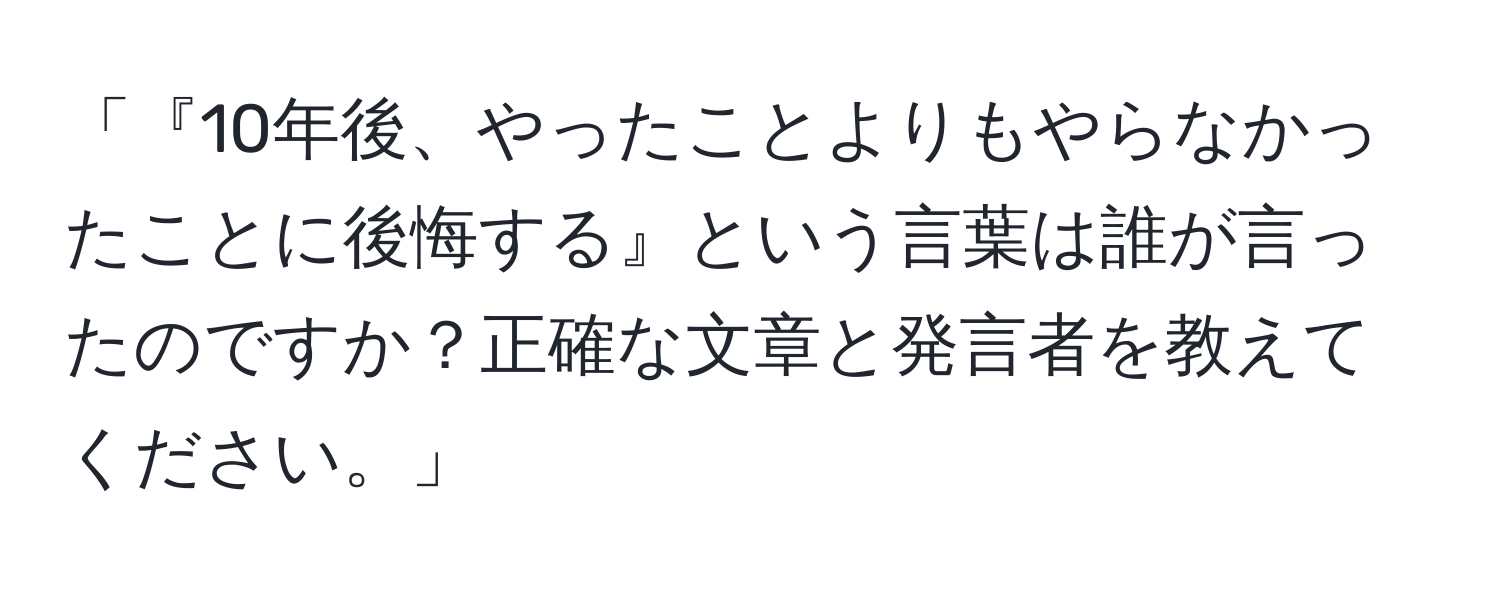 「『10年後、やったことよりもやらなかったことに後悔する』という言葉は誰が言ったのですか？正確な文章と発言者を教えてください。」