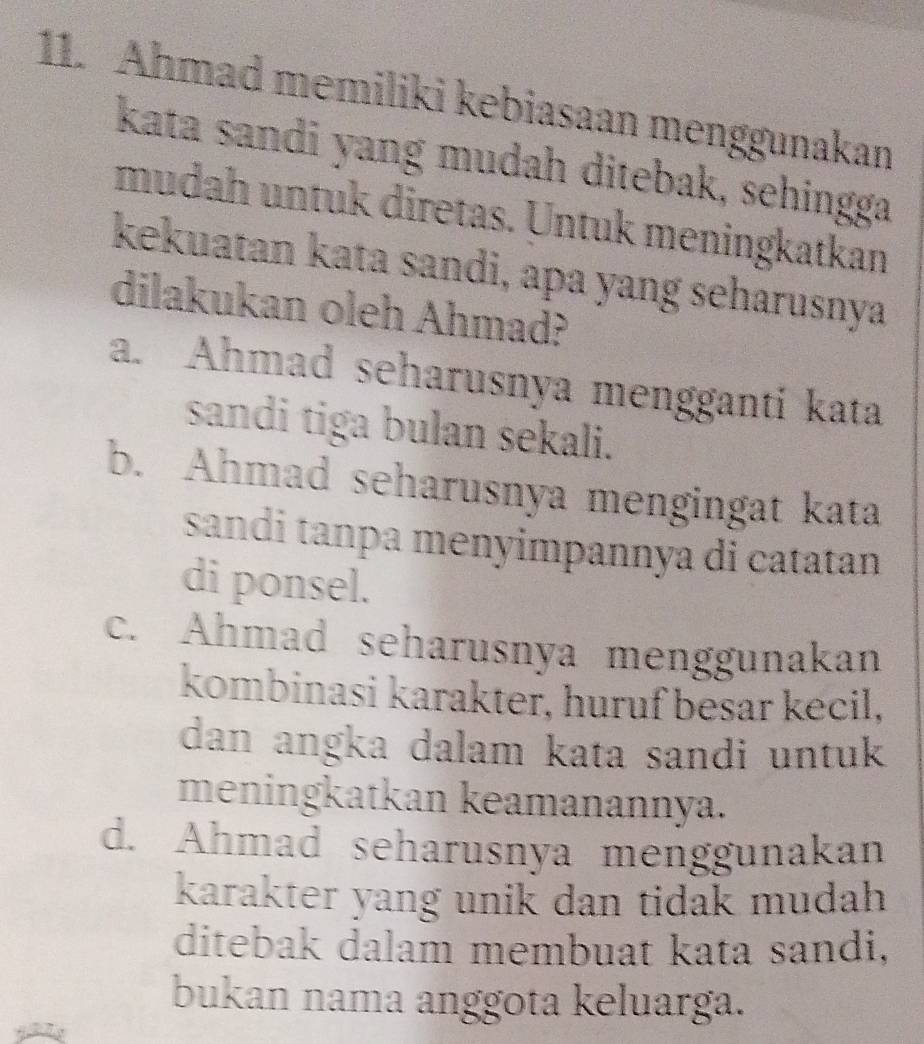 Ahmad memiliki kebiasaan menggunakan
kata sandi yang mudah ditebak, sehingga
mudah untuk diretas. Untuk meningkatkan
kekuatan kata sandi, apa yang seharusnya
dilakukan oleh Ahmad?
a. Ahmad seharusnya mengganti kata
sandi tiga bulan sekali.
b. Ahmad seharusnya mengingat kata
sandi tanpa menyimpannya di catatan
di ponsel.
c. Ahmad seharusnya menggunakan
kombinasi karakter, huruf besar kecil,
dan angka dalam kata sandi untuk
meningkatkan keamanannya.
d. Ahmad seharusnya menggunakan
karakter yang unik dan tidak mudah 
ditebak dalam membuat kata sandi,
bukan nama anggota keluarga.