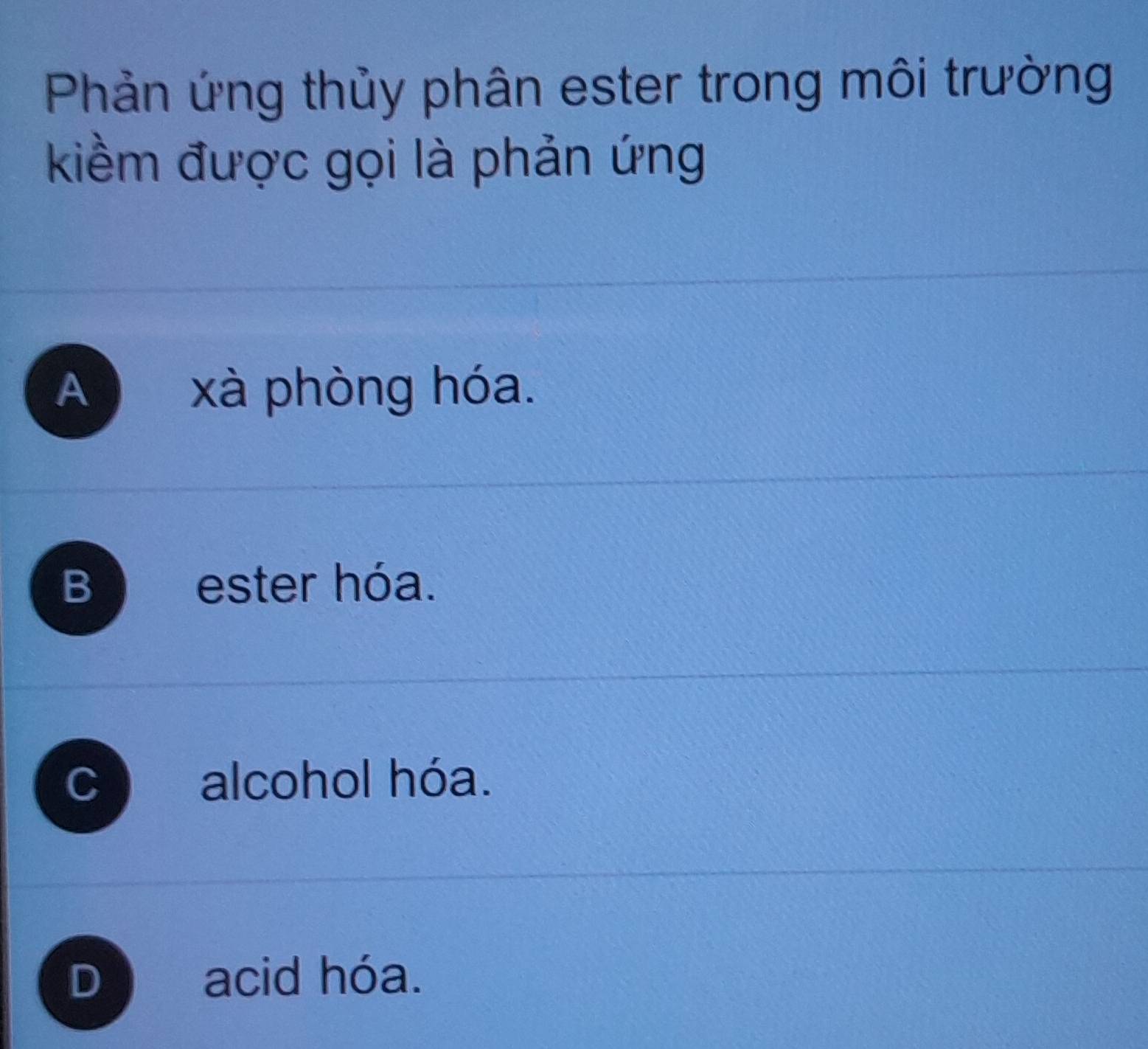 Phản ứng thủy phân ester trong môi trường
kiềm được gọi là phản ứng
A xà phòng hóa.
B ester hóa.
C) alcohol hóa.
D acid hóa.