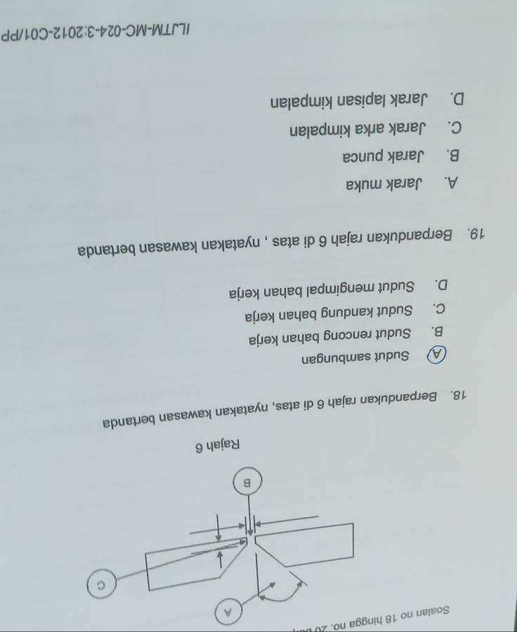 Soalan no 18 hingga no. 20 
18. Berpandukan rajah 6 di atas, nyatakan kawasan bertanda
A Sudut sambungan
B. Sudut rencong bahan kerja
C. Sudut kandung bahan kerja
D. Sudut mengimpal bahan kerja
19. Berpandukan rajah 6 di atas , nyatakan kawasan bertanda
A. Jarak muka
B. Jarak punca
C. Jarak arka kimpalan
D. Jarak lapisan kimpalan
ILJTM-MC-024-3:2012-C01/PP