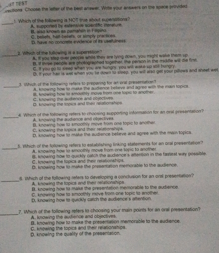 LST TEST
eections: Choose the letter of the best answer. Write your answers on the space provided
_
1. Which of the following is NOT true about superstitions?
A. supported by extensive scientific literature
B. also known as pamahiin in Filipino
C, beliefs, half-beliefs, or simply practices.
D. have no concrete evidence of its usefulness
2. Which of the following is a superstition?
_A. If you step over people while they are lying down, you might wake them up.
B. If three people are photographed together, the person in the middle will die first.
C. If you go to sleep when you are hungry, you will wake up still hungry.
D. If your hair is wet when you lie down to sleep, you will also get your pillows and sheet wet
3. Which of the following refers to preparing for an oral presentation?
_A. knowing how to make the audience believe and agree with the main topics.
B. knowing how to smoothly move from one topic to another.
C. knowing the audience and objectives.
D. knowing the topics and their relationships
_
4. Which of the following refers to choosing supporting information for an oral presentation?
A. knowing the audience and objectives
B. knowing how to smoothly move from one topic to another.
C. knowing the topics and their relationships
D. knowing how to make the audience believe and agree with the main topics.
_
5. Which of the following refers to establishing linking statements for an oral presentation?
A. knowing how to smoothly move from one topic to another.
B. knowing how to quickly catch the audience's attention in the fastest way possible.
C. knowing the topics and their relationships.
D. knowing how to make the presentation memorable to the audience.
_
6. Which of the following refers to developing a conclusion for an oral presentation?
A. knowing the topics and their relationships
B. knowing how to make the presentation memorable to the audience.
C. knowing how to smoothly move from one topic to another.
D. knowing how to quickly catch the audience's attention.
_
7. Which of the following refers to choosing your main points for an oral presentation?
A. knowing the audience and objectives.
B, knowing how to make the presentation memorable to the audience.
C. knowing the topics and their relationships.
D. knowing the quality of the presentation.