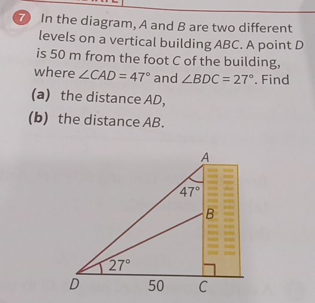 ⑦ In the diagram, A and B are two different
levels on a vertical building ABC. A point D
is 50 m from the foot C of the building,
where ∠ CAD=47° and ∠ BDC=27°. Find
(a) the distance AD,
(b) the distance AB.