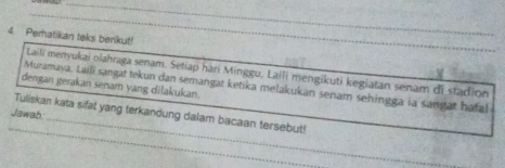 Perhatikan teks berikut! 
Laili menyukai olahraga senam. Setiap hari Minggu, Laili mengikuti kegiatan senam di stadion 
Muramaya, Laili sangat tekun dan semangat ketika melakukan senam sehingga ia sangat hafal 
dengan gerakan senam yang dilakukan. 
_ 
_ 
Jawab: Tuliskan kata sifat yang terkandung dalam bacaan tersebut!_