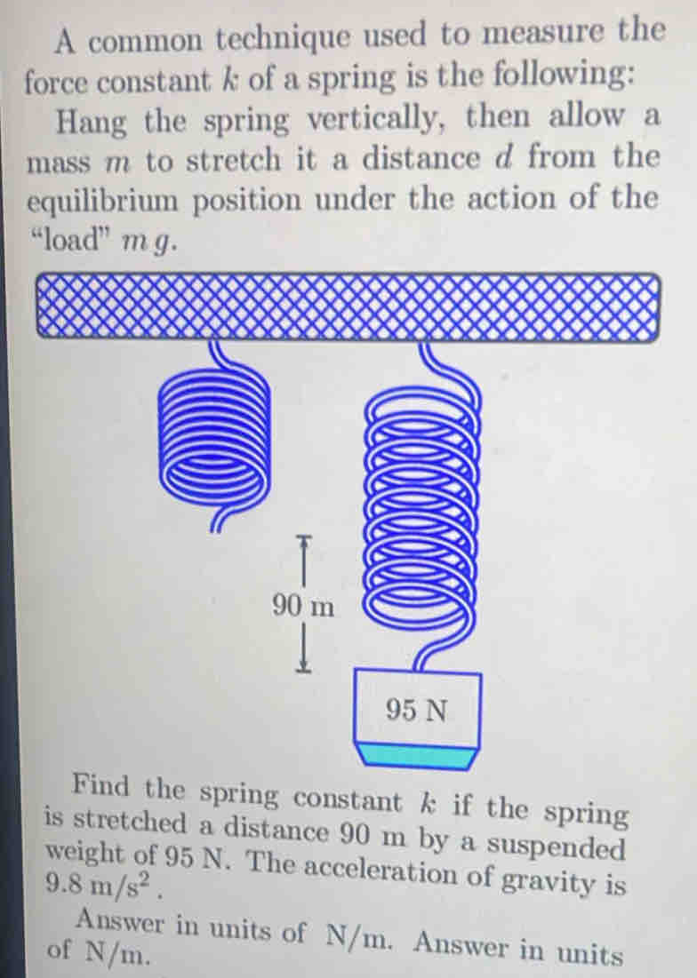 A common technique used to measure the 
force constant k of a spring is the following: 
Hang the spring vertically, then allow a 
mass m to stretch it a distance d from the 
equilibrium position under the action of the 
“load” m g. 
Find the spring constant k if the spring 
is stretched a distance 90 m by a suspended 
weight of 95 N. The acceleration of gravity is
9.8m/s^2. 
Answer in units of N/m. Answer in units 
of N/m.