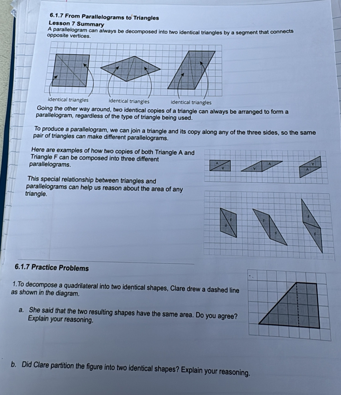 From Parallelograms to Triangles
Lesson 7 Summary
A parallelogram can always be decomposed into two identical triangles by a segment that connects
opposite vertices.
identical triangles identical triangles identical triangles
Going the other way around, two identical copies of a triangle can always be arranged to form a
parallelogram, regardless of the type of triangle being used.
To produce a parallelogram, we can join a triangle and its copy along any of the three sides, so the same
pair of triangles can make different parallelograms.
Here are examples of how two copies of both Triangle A and
Triangle F can be composed into three different
parallelograms. 
This special relationship between triangles and
parallelograms can help us reason about the area of any
triangle.
6.1.7 Practice Problems
1.To decompose a quadrilateral into two identical shapes, Clare drew a dashed line
as shown in the diagram.
a. She said that the two resulting shapes have the same area. Do you agree?
Explain your reasoning.
b. Did Clare partition the figure into two identical shapes? Explain your reasoning.