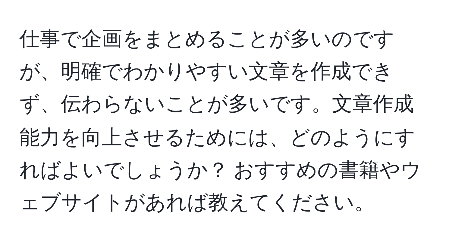 仕事で企画をまとめることが多いのですが、明確でわかりやすい文章を作成できず、伝わらないことが多いです。文章作成能力を向上させるためには、どのようにすればよいでしょうか？ おすすめの書籍やウェブサイトがあれば教えてください。