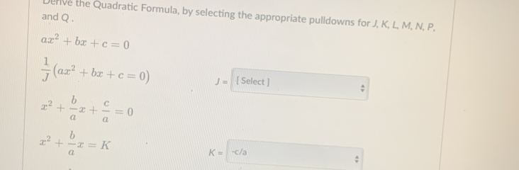 erive the Quadratic Formula, by selecting the appropriate pulldowns for J, K, L, M, N, P, 
and Q.
ax^2+bx+c=0
 1/J (ax^2+bx+c=0) J= [ Select ] :
x^2+ b/a x+ c/a =0
x^2+ b/a x=K
K=-c/a