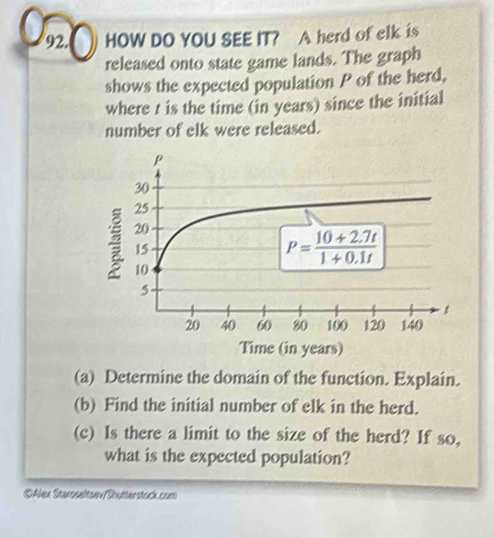 HOW DO YOU SEE IT? A herd of elk is
released onto state game lands. The graph
shows the expected population P of the herd,
where t is the time (in years) since the initial
number of elk were released.
(a) Determine the domain of the function. Explain.
(b) Find the initial number of elk in the herd.
(c) Is there a limit to the size of the herd? If so,
what is the expected population?
©Alex Staroseltsev/Shutterstock.com