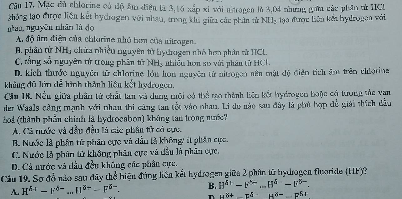 Mặc dù chlorine có độ âm điện là 3,16 xấp xỉ với nitrogen là 3,04 nhưng giữa các phân tử HCl
không tạo được liên kết hydrogen với nhau, trong khi giữa các phân tử NH_3
nhau, nguyên nhân là do tạo được liên kết hydrogen với
A. độ âm điện của chlorine nhỏ hơn của nitrogen.
B. phân tử NH_3 chứa nhiều nguyên tử hydrogen nhỏ hơn phân tử HCl.
C. tổng số nguyên tử trong phân tử NH_3 nhiều hơn so với phân tử HCl.
D. kích thước nguyên tử chlorine lớn hơn nguyên tử nitrogen nên mật độ điện tích âm trên chlorine
không đủ lớn để hình thành liên kết hydrogen.
Câu 18. Nếu giữa phân tử chất tan và dung môi có thể tạo thành liên kết hydrogen hoặc có tương tác vạan
der Waals càng mạnh với nhau thì càng tan tốt vào nhau. Lí do nào sau đây là phù hợp để giải thích dầu
hoả (thành phần chính là hydrocabon) không tan trong nước?
A. Cả nước và dầu đều là các phân tử có cực.
B. Nước là phân tử phân cực và dầu là không/ ít phân cực.
C. Nước là phân tử không phân cực và dầu là phân cực.
D. Cả nước và dầu đều không các phân cực.
Câu 19. Sơ đồ nào sau đây thể hiện đúng liên kết hydrogen giữa 2 phân tử hydrogen fluoride (HF)?
A. H^(delta +)-F^(delta -)...H^(delta +)-F^(delta -). _
B. H^(delta +)-F^(delta +)...H^(delta -)-F^(delta -).
n H^(delta +)-F^(delta -)H^(delta -)-F^(delta +)