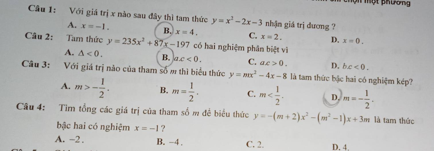 mộn một phương
Câu 1: Với giá trị x nào sau đây thì tam thức y=x^2-2x-3 nhận giá trị dương ?
A. x=-1.
B. x=4.
C. x=2.
D. x=0. 
Câu 2: Tam thức y=235x^2+87x-197 có hai nghiệm phân biệt vì
A. △ <0</tex>.
B. a. c<0</tex>.
C. a. c>0.
D. b. c<0</tex>. 
Câu 3: Với giá trị nào của tham số m thì biểu thức y=mx^2-4x-8 là tam thức bậc hai có nghiệm kép?
A. m>- 1/2 .
B. m= 1/2 .
C. m .
D. m=- 1/2 . 
Câu 4: Tìm tổng các giá trị của tham số m đề biểu thức y=-(m+2)x^2-(m^2-1)x+3m là tam thức
bậc hai có nghiệm x=-1 ?
A. -2. B. -4. C. 2. D. 4.