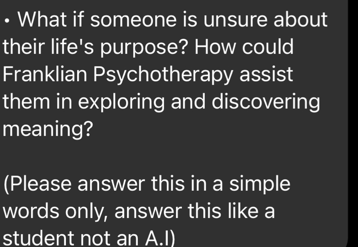 • What if someone is unsure about 
their life's purpose? How could 
Franklian Psychotherapy assist 
them in exploring and discovering 
meaning? 
(Please answer this in a simple 
words only, answer this like a 
student not an A.I)