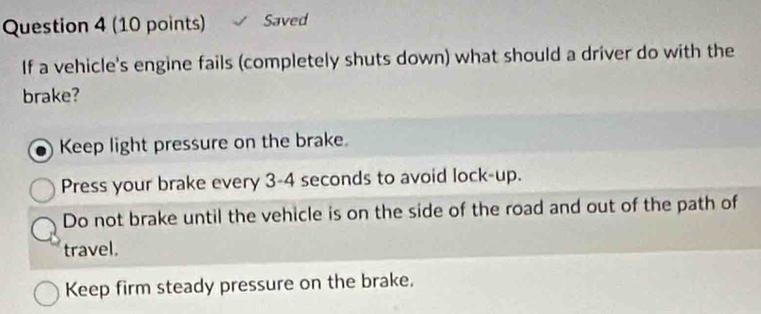 Saved
If a vehicle's engine fails (completely shuts down) what should a driver do with the
brake?
Keep light pressure on the brake.
Press your brake every 3-4 seconds to avoid lock-up.
Do not brake until the vehicle is on the side of the road and out of the path of
travel.
Keep firm steady pressure on the brake.