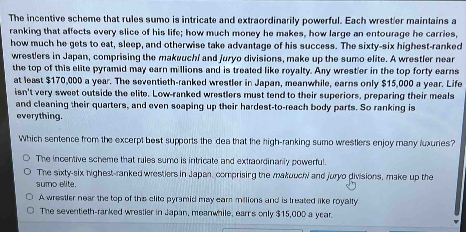 The incentive scheme that rules sumo is intricate and extraordinarily powerful. Each wrestler maintains a
ranking that affects every slice of his life; how much money he makes, how large an entourage he carries,
how much he gets to eat, sleep, and otherwise take advantage of his success. The sixty-six highest-ranked
wrestlers in Japan, comprising the makuuchi and juryo divisions, make up the sumo elite. A wrestler near
the top of this elite pyramid may earn millions and is treated like royalty. Any wrestler in the top forty earns
at least $170,000 a year. The seventieth-ranked wrestler in Japan, meanwhile, earns only $15,000 a year. Life
isn’t very sweet outside the elite. Low-ranked wrestlers must tend to their superiors, preparing their meals
and cleaning their quarters, and even soaping up their hardest-to-reach body parts. So ranking is
everything.
Which sentence from the excerpt best supports the idea that the high-ranking sumo wrestlers enjoy many luxuries?
The incentive scheme that rules sumo is intricate and extraordinarily powerful.
The sixty-six highest-ranked wrestlers in Japan, comprising the makuuchi and juryo divisions, make up the
sumo elite.
A wrestler near the top of this elite pyramid may earn millions and is treated like royalty.
The seventieth-ranked wrestler in Japan, meanwhile, earns only $15,000 a year.