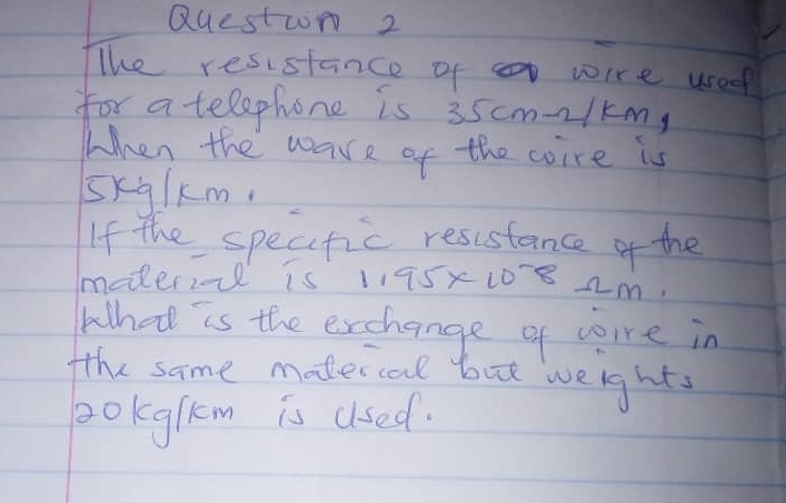 QUestwn 2 
The resistance of wire usee 
for a telephone is 35cm-21km, 
When the ware of the coire is 
sxglkm. 
If the specfic resustance of the 
mederiol is 1175x108 2m. 
What is the exchange of cre in 
fthe same madercal but weights 
pokglkm is used.