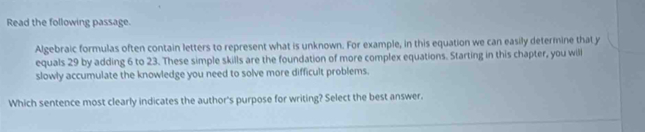 Read the following passage. 
Algebraic formulas often contain letters to represent what is unknown. For example, in this equation we can easily determine that y
equals 29 by adding 6 to 23. These simple skills are the foundation of more complex equations. Starting in this chapter, you will 
slowly accumulate the knowledge you need to solve more difficult problems. 
Which sentence most clearly indicates the author's purpose for writing? Select the best answer.