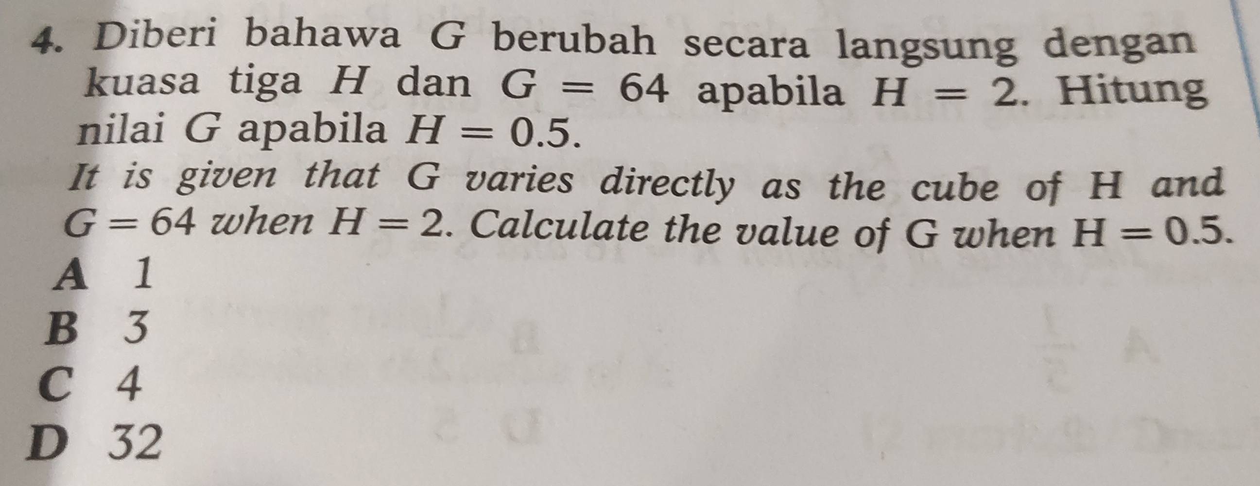 Diberi bahawa G berubah secara langsung dengan
kuasa tiga H dan G=64 apabila H=2. Hitung
nilai G apabila H=0.5. 
It is given that G varies directly as the cube of H and
G=64 when H=2. Calculate the value of G when H=0.5.
A 1
B 3
C 4
D 32