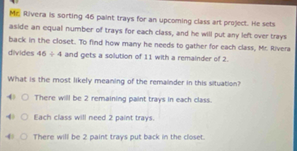 Mr. Rivera is sorting 46 paint trays for an upcoming class art project. He sets
aside an equal number of trays for each class, and he will put any left over trays
back in the closet. To find how many he needs to gather for each class, Mr. Rivera
divides 46/ 4 and gets a solution of 11 with a remainder of 2.
What is the most likely meaning of the remainder in this situation?
4 There will be 2 remaining paint trays in each class.
4 Each class will need 2 paint trays.
4 There will be 2 paint trays put back in the closet.