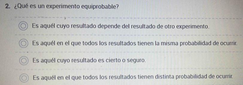 ¿Qué es un experimento equiprobable?
Es aquél cuyo resultado depende del resultado de otro experimento.
Es aquél en el que todos los resultados tienen la misma probabilidad de ocurrir.
Es aquél cuyo resultado es cierto o seguro.
Es aquél en el que todos los resultados tienen distinta probabilidad de ocurrir.