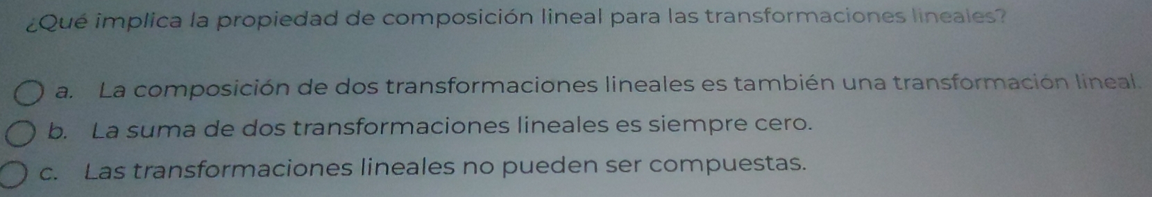 ¿Qué implica la propiedad de composición lineal para las transformaciones lineales?
a. La composición de dos transformaciones lineales es también una transformación lineal.
b. La suma de dos transformaciones lineales es siempre cero.
c. Las transformaciones lineales no pueden ser compuestas.