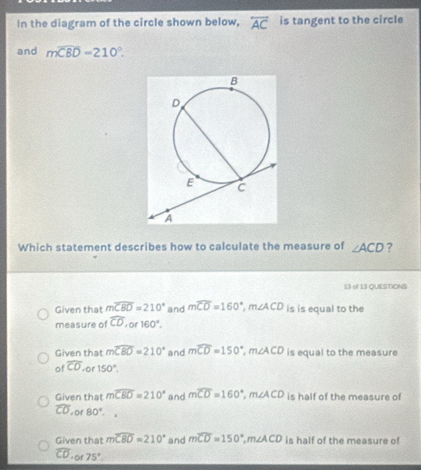 In the diagram of the circle shown below, overleftrightarrow AC is tangent to the circle
and mwidehat CBD=210°. 
Which statement describes how to calculate the measure of ∠ ACD ?
13 of 13 QUESTIONS
Given that mwidehat CBD=210° and mwidehat CD=160°, m∠ ACD is is equal to the
measure of widehat CD or 160°.
Given that mwidehat CBD=210° and mwidehat CD=150°, m∠ ACD is equal to the measure
of widehat CD or 150°.
Given that mwidehat CBD=210° and mwidehat CD=160°, m∠ ACD is half of the measure of
widehat CD of 80°.
Given that mwidehat C80=210° and mwidehat CD=150°, m∠ ACD is half of the measure of
widehat CD f or 75°