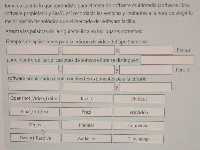 Toma en cuenta lo que aprendiste para el tema de software multimedia (software libre, 
software propietario y SaaS), así recordarás las ventajas y limitantes a la hora de elegir la 
mejor opción tecnológica que el mercado del software facilita. 
Arrastra las palabras de la siguiente lista en los lugares correctos: 
Ejemplos de aplicaciones para la edición de video del tipo SaaS son: 
□ , ,□ □ . Por su 
parte, dentro de las aplicaciones de software libre se distinguen: □ , 
□ , □ □ . Pero el 
software propiertario cuenta con fuertes exponentes para la edición;
□ ,□ □ . 
Openshot_Vídeo_Editor □ Kiz zoa □ □ Shotcut □ 
Final_Cut_Pro □ □ Prezi □ □ WeVideo □ 
□ Vegas □^ Premier □ | Lightworks □ 
Davinci_Resolve Audacity □  Clipchamp □