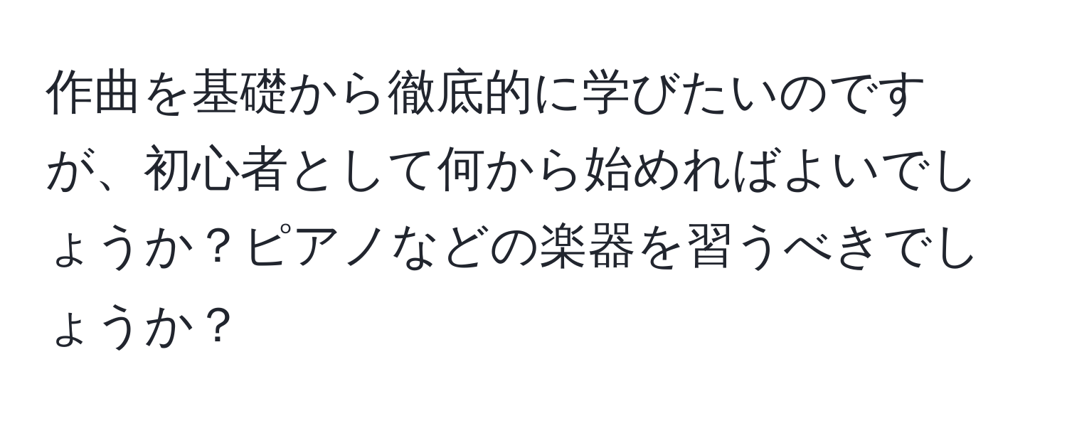 作曲を基礎から徹底的に学びたいのですが、初心者として何から始めればよいでしょうか？ピアノなどの楽器を習うべきでしょうか？