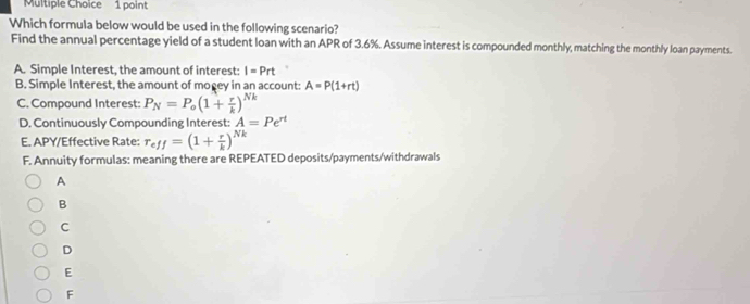 Which formula below would be used in the following scenario?
Find the annual percentage yield of a student loan with an APR of 3.6%. Assume interest is compounded monthly, matching the monthly loan payments.
A. Simple Interest, the amount of interest: I=Prt
B. Simple Interest, the amount of mogey in an account: A=P(1+rt)
C. Compound Interest: P_N=P_o(1+ r/k )^Nk
D. Continuously Compounding Interest: A=Pe^(rt)
E. APY/Effective Rate: r_eff=(1+ r/k )^Nk
F. Annuity formulas: meaning there are REPEATED deposits/payments/withdrawals
A
B
C
D
E
F