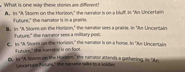 What is one way these stories are different?
A. In “A Storm on the Horizon,” the narrator is on a bluff. In “An Uncertain
Future,” the narrator is in a prairie.
B. In “A Storm on the Horizon,” the narrator sees a prairie. In “An Uncertain
Future,” the narrator sees a military post.
C. In “A Storm on the Horizon,” the narrator is on a horse. In “An Uncertain
Future,” the narrator is on foot.
D. In “A Storm on the Horizon,” the narrator attends a gathering. In “An
Uncertain Future," the narrator talks to a soldier.