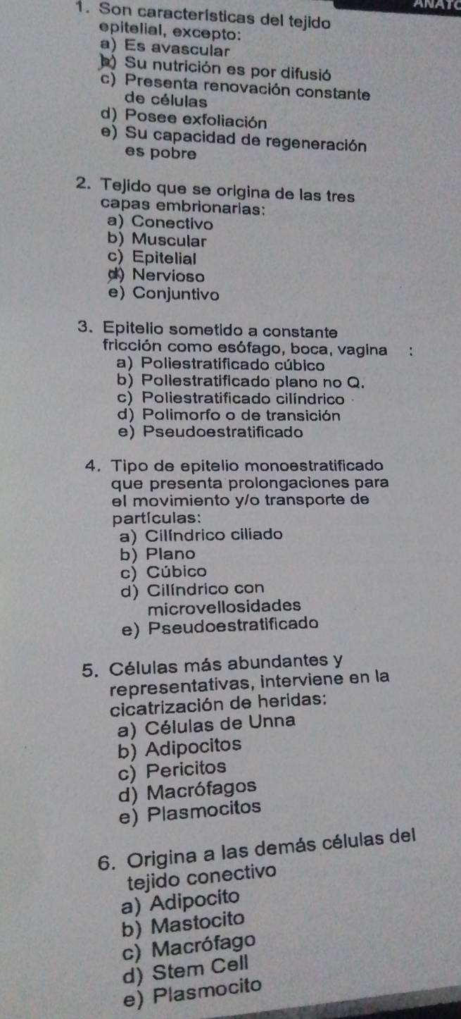 ANATC
1. Son características del tejido
epitelial, excepto:
a) Es avascular
) Su nutrición es por difusió
c) Presenta renovación constante
de células
d) Posee exfoliación
e) Su capacidad de regeneración
es pobre
2. Tejido que se origina de las tres
capas embrionarías:
a) Conectivo
b) Muscular
c) Epitelial
d) Nervioso
e Conjuntivo
3. Epitelio sometido a constante
fricción como esófago, boca, vagina :
a) Poliestratificado cúbico
b) Poliestratificado plano no Q.
c) Poliestratificado cilíndrico
d) Polimorfo o de transición
e) Pseudoestratificado
4. Tipo de epitelio monoestratificado
que presenta prolongaciones para
el movimiento y/o transporte de
partículas:
a) Cilíndrico ciliado
b) Plano
c) Cúbico
d) Cilíndrico con
microvellosidades
e) Pseudoestratificado
5. Células más abundantes y
representativas, interviene en la
cicatrización de heridas:
a) Células de Unna
b) Adipocitos
c) Pericitos
d) Macrófagos
e) Plasmocitos
6. Origina a las demás células deI
tejido conectivo
a) Adipocito
b) Mastocito
c) Macrófago
d) Stem Cell
e) Plasmocito