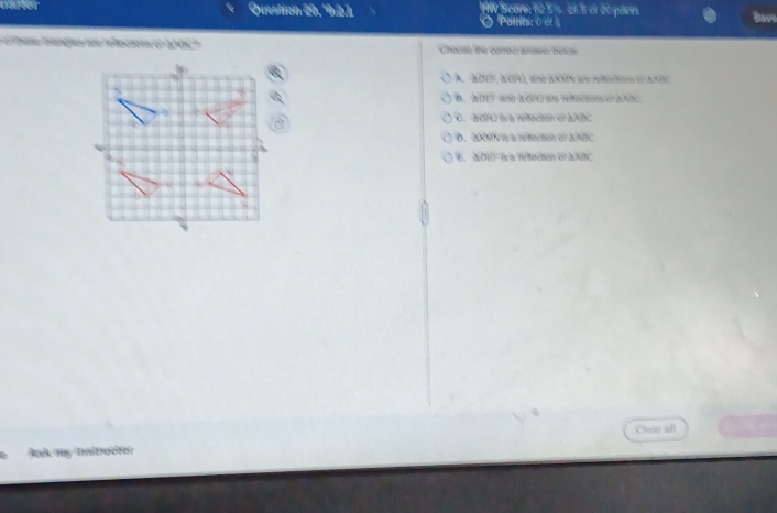 Question 29, Palnt C e Seans h2 5%. 26 5 di 20 pain Bave
thee trangles are refecions of 200C? Choose the correcr answer betow
A. SOUF, NGH), ane AXMN we refections of NABC
B. WDEF and aGHO are reffections of aABC
C. 2P) ls a refeción el aABC
D. ΔXMN is a refection of aABC
E. ADEF is a resection of aABC
Clear all
Ank my naltrector