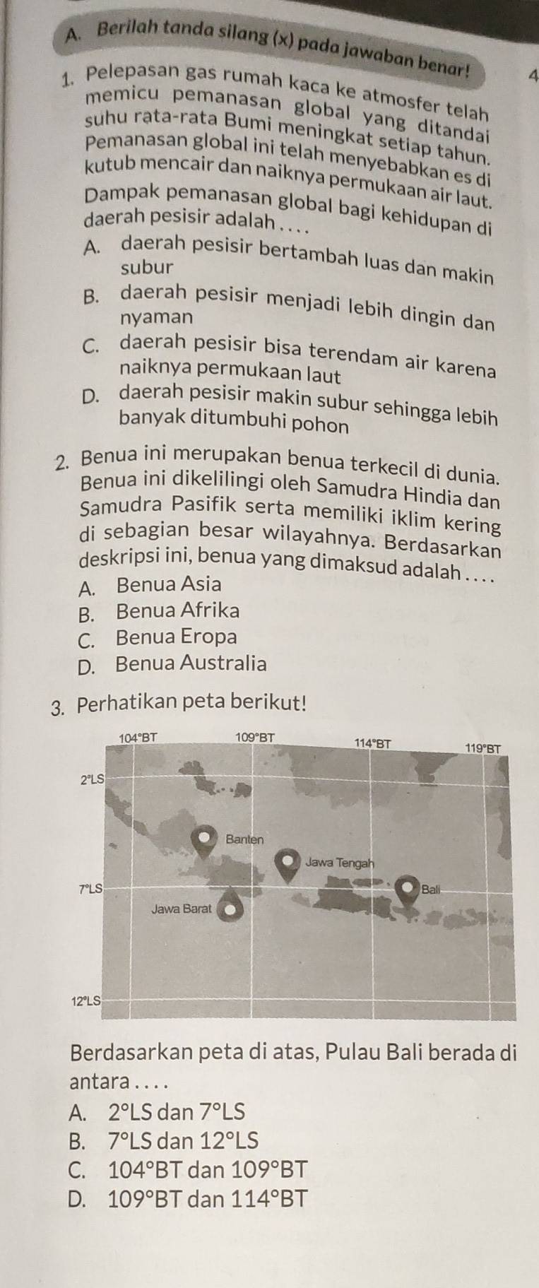 Berilah tanda silang (x) pada jawaban benar! 4
1. Pelepasan gas rumah kaca ke atmosfer telah
memicu pemanasan global yang ditandai
suhu rạta-rata Bumi meningkat setiap tahun.
Pemanasan global ini telah menyebabkan es di
kutub mencair dan naiknya permukaan air laut.
Dampak pemanasan global bagi kehidupan di
daerah pesisir adalah . . . .
A. daerah pesisir bertambah luas dan makin
subur
B. daerah pesisir menjadi lebih dingin dan
nyaman
C. daerah pesisir bisa terendam air karena
naiknya permukaan laut
D. daerah pesisir makin subur sehingga lebih
banyak ditumbuhi pohon
2. Benua ini merupakan benua terkecil di dunia.
Benua ini dikelilingi oleh Samudra Hindia dan
Samudra Pasifik serta memiliki iklim kering
di sebagian besar wilayahnya. Berdasarkan
deskripsi ini, benua yang dimaksud adalah . . . .
A. Benua Asia
B. Benua Afrika
C. Benua Eropa
D. Benua Australia
3. Perhatikan peta berikut!
Berdasarkan peta di atas, Pulau Bali berada di
antara . . . .
A. 2°LS dan 7°LS
B. 7°LS dan 12°LS
C. 104°B^- T dan 109°BT
D. 109°BT dan 114°BT