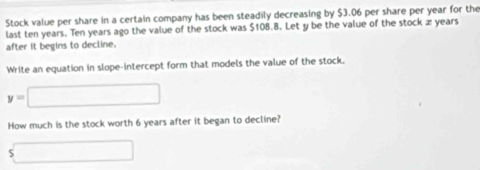 Stock value per share in a certain company has been steadily decreasing by $3.06 per share per year for the 
last ten years. Ten years ago the value of the stock was $108.8. Let y be the value of the stock x years
after it begins to decline. 
Write an equation in slope-intercept form that models the value of the stock.
y=□
How much is the stock worth 6 years after it began to decline?
$□