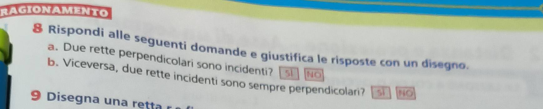 RAGIONAMENTO
& Rispondi alle seguenti domande e giustifica le risposte con un disegno.
a. Due rette perpendicolari sono incidenti?
NO
b. Viceversa, due rette incidenti sono sempre perpendicolari? 5i NO
9 Disegna una retta r