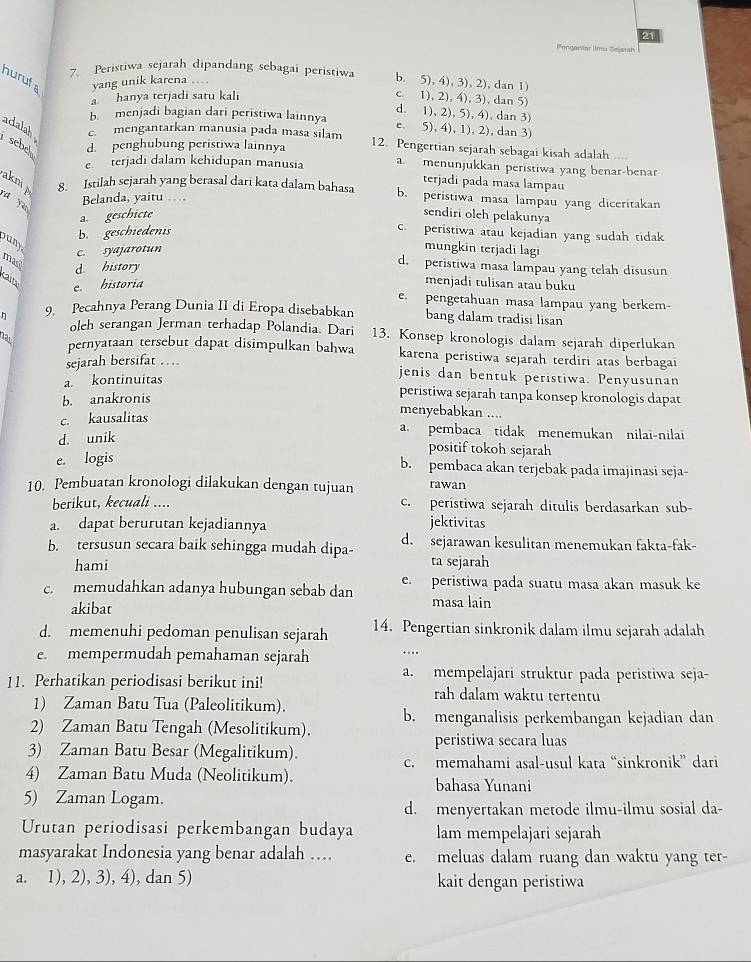 Pndoriar m   e sr
hurufa yang unik karena …
7. Peristiwa sejarah dipandang sebagai peristiwa b. 5), 4), 3), 2), dan 1)
a hanya terjadi satu kali c. 1), 2), 4), 3), dan 5
d. 1), 2), 5), 4), dan 3)
b. menjadi bagian dari peristiwa lainnya e. 5), 4), 1), 2), dan 3)
adalah c. mengantarkan manusia pada masa sılam
sebel d. penghubung peristiwa lainnya 12. Pengertian sejarah sebagai kisah adalah ....
e terjadi dalam kehidupan manusia amenunjukkan peristiwa yang benar-benar
terjadi pada masa lampau
akni p
8. Istilah sejarah yang berasal dari kata dalam bahasa b. peristiwa masa lampau yang diceritakan
Belanda, yaitu
ra yuu
a. geschicte
sendiri oleh pelakunya
b. geschiedenis
c. peristiwa atau kejadian yang sudah tidak
buny
c. syajarotun
mungkin terjadi lagi
mas
d history
d. peristiwa masa lampau yang telah disusun
Kaita
e. historia
menjadi tulisan atau buku
e. pengetahuan masa lampau yang berkem-
n 9. Pecahnya Perang Dunia II di Eropa disebabkan bang dalam tradisi lisan
olch serangan Jerman terhadap Polandia. Dari 13. Konsep kronologis dalam sejarah diperlukan
12 pernyataan tersebut dapat disimpulkan bahwa karena peristiwa sejarah terdiri atas berbagai
sejarah bersifat …
jenis dan bentuk peristiwa. Penyusunan
a kontinuitas peristiwa sejarah tanpa konsep kronologis dapat
b. anakronis
c. kausalitas
menyebabkan ....
d. unik
a. pembaca tidak menemukan nilai-nilai
positif tokoh sejarah
e. logis b. pembaca akan terjebak pada imajinasi seja-
10. Pembuatan kronologi dilakukan dengan tujuan rawan
berikut, kecuali .... c. peristiwa sejarah ditulis berdasarkan sub-
a. dapat berurutan kejadiannya jektivitas
b. tersusun secara baik sehingga mudah dipa- d. sejarawan kesulitan menemukan fakta-fak-
hami ta sejarah
c. memudahkan adanya hubungan sebab dan e. peristiwa pada suatu masa akan masuk ke
akibat masa lain
d. memenuhi pedoman penulisan sejarah 14. Pengertian sinkronik dalam ilmu sejarah adalah
e. mempermudah pemahaman sejarah ..
a. mempelajari struktur pada peristiwa seja-
11. Perhatikan periodisasi berikut ini! rah dalam waktu tertentu
1) Zaman Batu Tua (Paleolitikum).
b. menganalisis perkembangan kejadian dan
2) Zaman Batu Tengah (Mesolitikum).
peristiwa secara luas
3) Zaman Batu Besar (Megalitikum).
c. memahami asal-usul kata “sinkronik” dari
4) Zaman Batu Muda (Neolitikum). bahasa Yunani
5) Zaman Logam.
d. menyertakan metode ilmu-ilmu sosial da-
Urutan periodisasi perkembangan budaya lam mempelajari sejarah
masyarakat Indonesia yang benar adalah … e. meluas dalam ruang dan waktu yang ter-
a. 1), 2), 3), 4), dan 5) kait dengan peristiwa