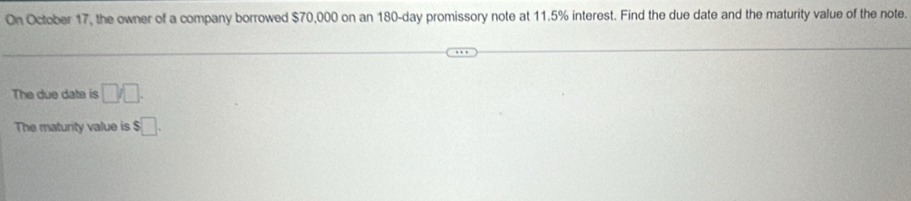 On October 17, the owner of a company borrowed $70,000 on an 180-day promissory note at 11.5% interest. Find the due date and the maturity value of the note. 
The due date is □ □. 
The maturity value is $□.