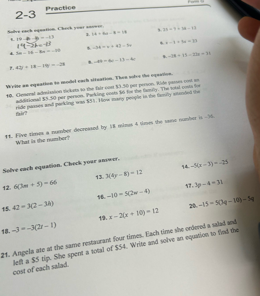 Form G 
2-3 Practice 
Solve each equation. Check your answer. 
2. 14+6a-8=18 3. 25=7+3k-12
1. 19-b_2-b_2=-13
6. 
4. 5n-16-8n=-10 5. -34=v+42-5v x-1+5x=23
9. 
7. 42j+18-19j=-28 8. -49=6c-13-4c -28+15-22z=31
Write an equation to model each situation. Then solve the equation. 
10. General admission tickets to the fair cost $3.50 per person. Ride passes cost an 
additional $5.50 per person. Parking costs $6 for the family. The total costs for 
ride passes and parking was $51. How many people in the family attended the 
fair? 
11. Five times a number decreased by 18 minus 4 times the same number is -36. 
What is the number? 
14. -5(x-3)=-25
Solve each equation. Check your answer. 
13. 3(4y-8)=12
12. 6(3m+5)=66 17. 3p-4=31
16. -10=5(2w-4)
15. 42=3(2-3h)
20. -15=5(3q-10)-5q
19. x-2(x+10)=12
18. -3=-3(2t-1)
21. Angela ate at the same restaurant four times. Each time she ordered a salad and 
left a $5 tip. She spent a total of $54. Write and solve an equation to find the 
cost of each salad.