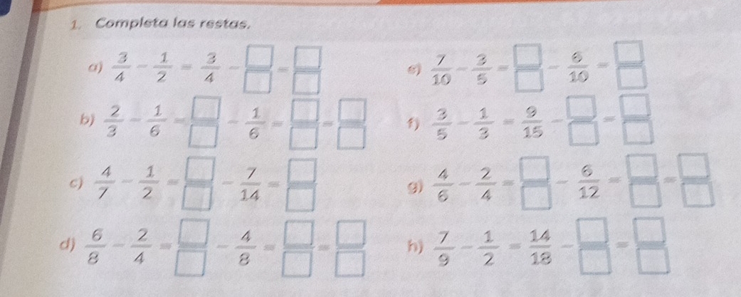 Completa las restas. 
a)  3/4 - 1/2 = 3/4 - □ /□  = □ /□    7/10 - 3/5 = □ /□  - 6/10 = □ /□  
b)  2/3 - 1/6 = □ /□  - 1/6 = □ /□  = □ /□   1  3/5 - 1/3 = 9/15 - □ /□  = □ /□  
C)  4/7 - 1/2 = □ /□  - 7/14 = □ /□   9)  4/6 - 2/4 = □ /□  - 6/12 = □ /□  = □ /□  
d)  6/8 - 2/4 = □ /□  - 4/8 = □ /□  = □ /□   h)  7/9 - 1/2 = 14/18 - □ /□  = □ /□  