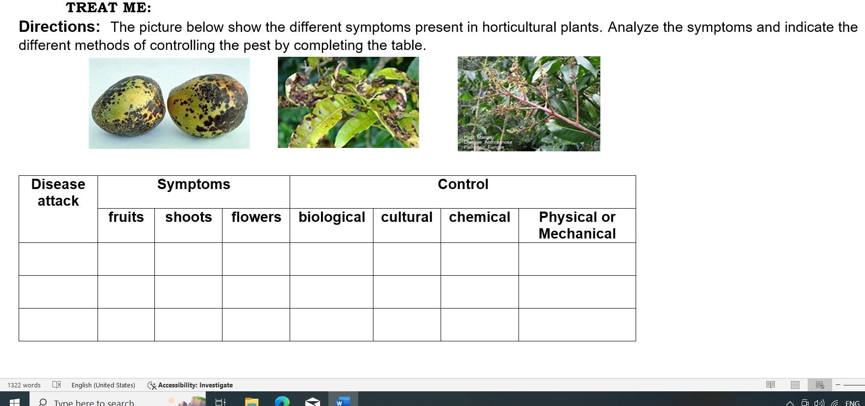 TREAT ME: 
Directions: The picture below show the different symptoms present in horticultural plants. Analyze the symptoms and indicate the 
different methods of controlling the pest by completing the table. 
Disease Symptoms Control 
attack 
fruits shoots flowers biological cultural chemical Physical or 
Mechanical 
1322 words € English (United States) Accessibility: Investigate 
Tvne here to search