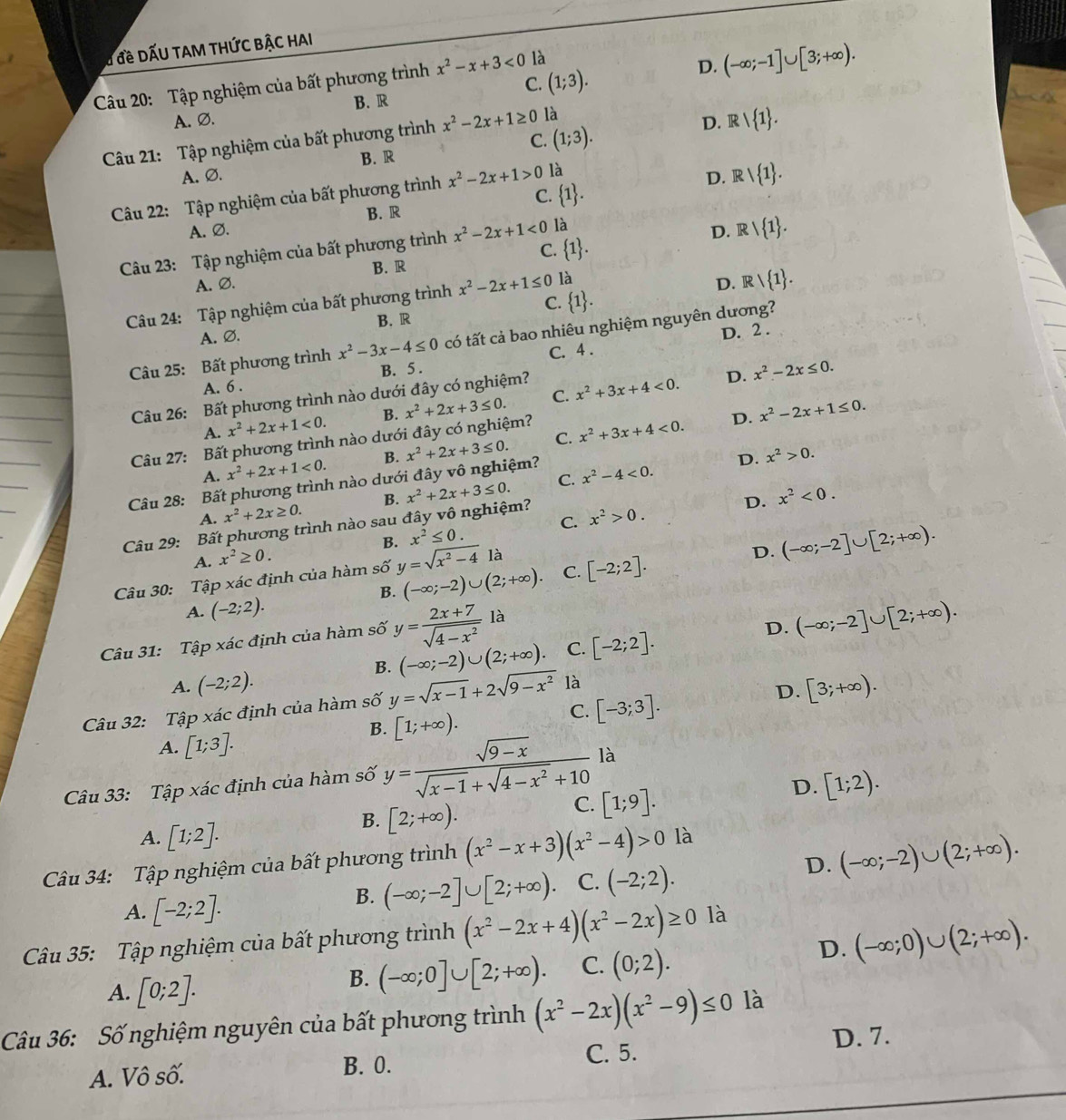 # đề DẤU TAM THỨC BẬC HAI
D. (-∈fty ;-1]∪ [3;+∈fty ).
C. (1;3).
Câu 20: Tập nghiệm của bất phương trình x^2-x+3<0</tex> là
B. R
A. Ø. D. Rvee  1 .
C. (1;3).
Câu 21: Tập nghiệm của bất phương trình x^2-2x+1≥ 0 là
B. R
A.Ø. D. Rvee  1 .
Câu 22: Tập nghiệm của bất phương trình x^2-2x+1>0 là
A. Ø. B. R C.  1 .
Câu 23: Tập nghiệm của bất phương trình x^2-2x+1<0</tex> là D. R | 1 .
C.  1 .
B. R
A. Ø. D.  R  1 .
Câu 24: Tập nghiệm của bất phương trình x^2-2x+1≤ 0 là
A.Ø. B.R C.  1 .
D. 2 .
Câu 25: Bất phương trình x^2-3x-4≤ 0 có tất cả bao nhiêu nghiệm nguyên dương?
C. 4 .
A. 6 . B. 5 .
Câu 26: Bất phương trình nào dưới đây có nghiệm?
D. x^2-2x≤ 0.
A. x^2+2x+1<0. B. x^2+2x+3≤ 0. C. x^2+3x+4<0.
D. x^2-2x+1≤ 0.
Câu 27: Bất phương trình nào dưới đây có nghiệm?
A. x^2+2x+1<0. B. x^2+2x+3≤ 0. C. x^2+3x+4<0.
Câu 28: Bất phương trình nào dưới đây vô nghiệm?
D. x^2>0.
A. x^2+2x≥ 0. B. C. x^2-4<0.
Câu 29: Bất phương trình nào sau đây vô nghiệm? x^2+2x+3≤ 0.
D. x^2<0.
A. x^2≥ 0. B. x^2≤ 0. C. x^2>0.
B. (-∈fty ;-2)∪ (2;+∈fty ). C. [-2;2]. D. (-∈fty ;-2]∪ [2;+∈fty ).
Câu 30: Tập xác định của hàm số y=sqrt(x^2-4) là
A. (-2;2).
Câu 31: Tập xác định của hàm số y= (2x+7)/sqrt(4-x^2) la
D.
B. (-∈fty ;-2)∪ (2;+∈fty ). C. [-2;2]. (-∈fty ;-2]∪ [2;+∈fty ).
A. (-2;2). [3;+∈fty ).
Câu 32: Tập xác định của hàm số y=sqrt(x-1)+2sqrt(9-x^2) là
B. [1;+∈fty ).
C. [-3;3].
D.
A. [1;3].
Câu 33: Tập xác định của hàm số y= (sqrt(9-x))/sqrt(x-1)+sqrt(4-x^2)+10  là
B. [2;+∈fty ).
C. [1;9].
D. [1;2).
A. [1;2].
D. (-∈fty ;-2)∪ (2;+∈fty ).
Câu 34: Tập nghiệm của bất phương trình (x^2-x+3)(x^2-4)>0 là
A. [-2;2].
B. (-∈fty ;-2]∪ [2;+∈fty ) C. (-2;2).
Câu 35: Tập nghiệm của bất phương trình (x^2-2x+4)(x^2-2x)≥ 0 là
D. (-∈fty ;0)∪ (2;+∈fty ).
A. [0;2].
B. (-∈fty ;0]∪ [2;+∈fty ). C. (0;2).
Câu 36: Số nghiệm nguyên của bất phương trình (x^2-2x)(x^2-9)≤ 0 là
C. 5. D. 7.
A. Vô số. B. 0.